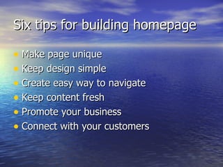 Six tips for building homepage Make page unique Keep design simple Create easy way to navigate Keep content fresh Promote your business Connect with your customers 