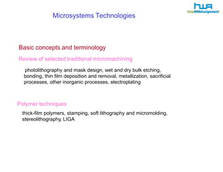 Microsystems T echnologies 
Basic concepts and terminology 
Review of selected traditional micromachining 
photolithography and mask design, wet and dry bulk etching, 
bonding, thin film deposition and removal, metallization, sacrificial 
processes, other inorganic processes, electroplating 
Polymer techniques 
thick-film polymers, stamping, soft lithography and micromolding, 
stereolithography, LIGA 
 