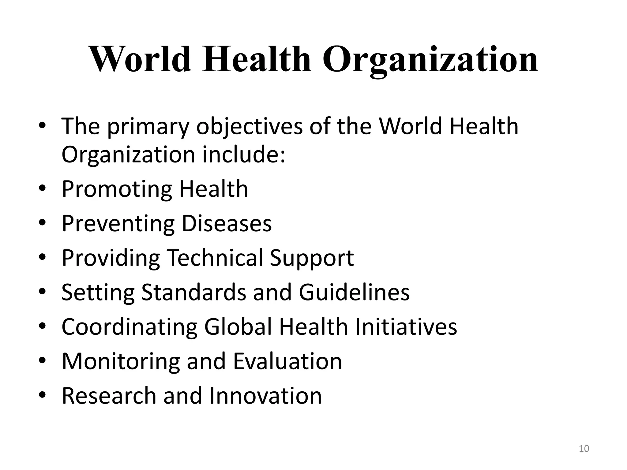 World Health Organization
• The primary objectives of the World Health
Organization include:
• Promoting Health
• Preventing Diseases
• Providing Technical Support
• Setting Standards and Guidelines
• Coordinating Global Health Initiatives
• Monitoring and Evaluation
• Research and Innovation
10
 
