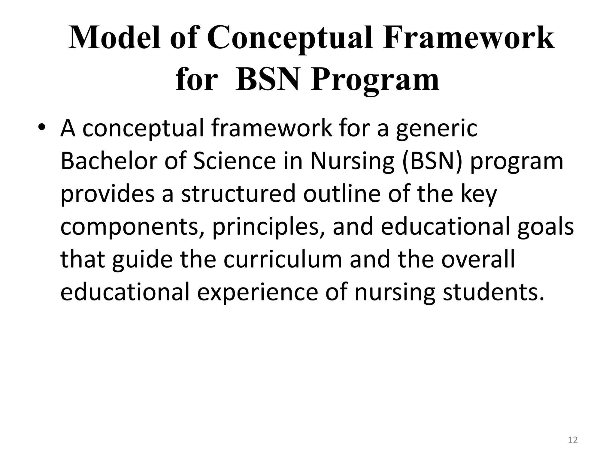 Model of Conceptual Framework
for BSN Program
• A conceptual framework for a generic
Bachelor of Science in Nursing (BSN) program
provides a structured outline of the key
components, principles, and educational goals
that guide the curriculum and the overall
educational experience of nursing students.
12
 