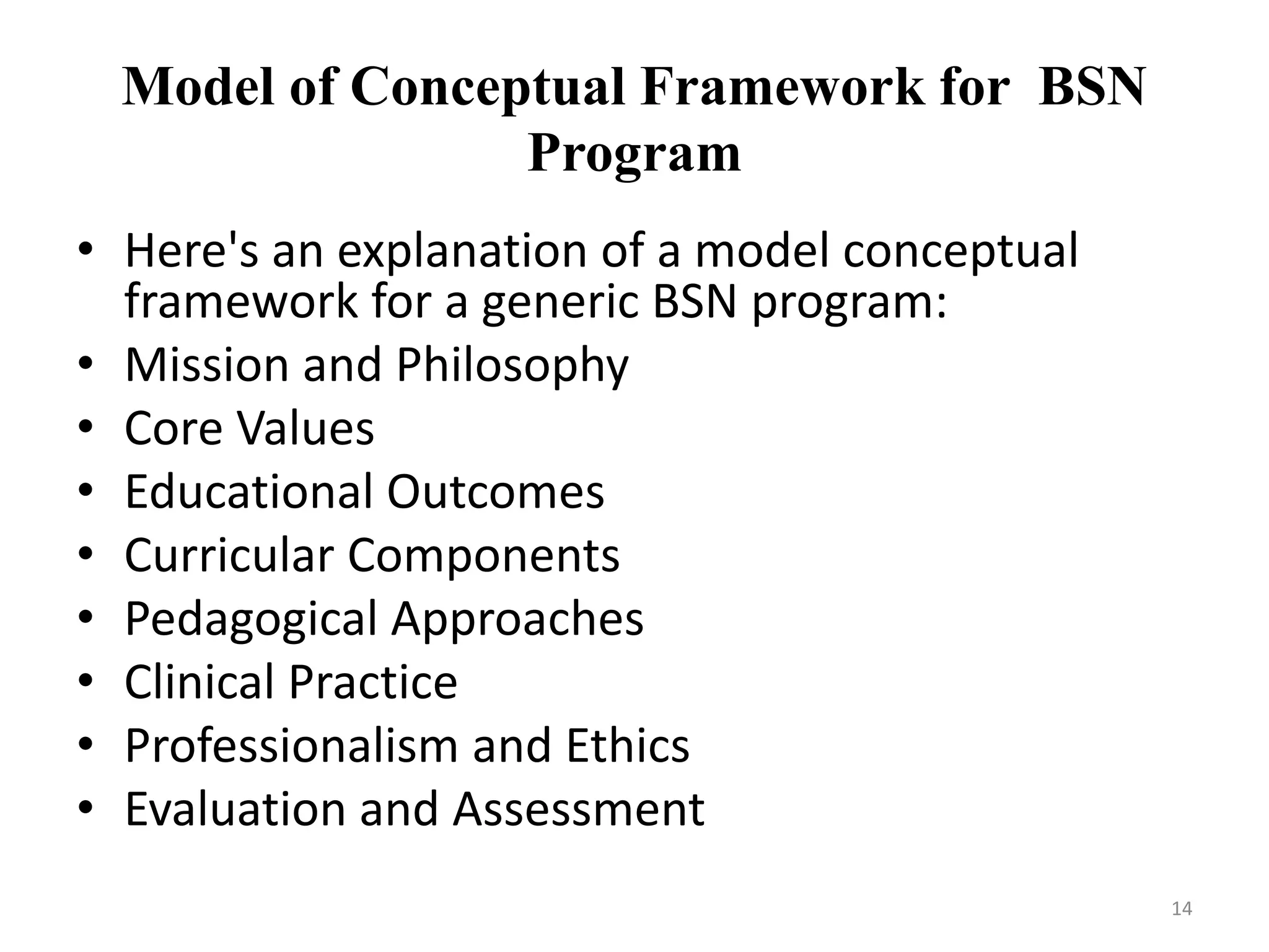 Model of Conceptual Framework for BSN
Program
• Here's an explanation of a model conceptual
framework for a generic BSN program:
• Mission and Philosophy
• Core Values
• Educational Outcomes
• Curricular Components
• Pedagogical Approaches
• Clinical Practice
• Professionalism and Ethics
• Evaluation and Assessment
14
 