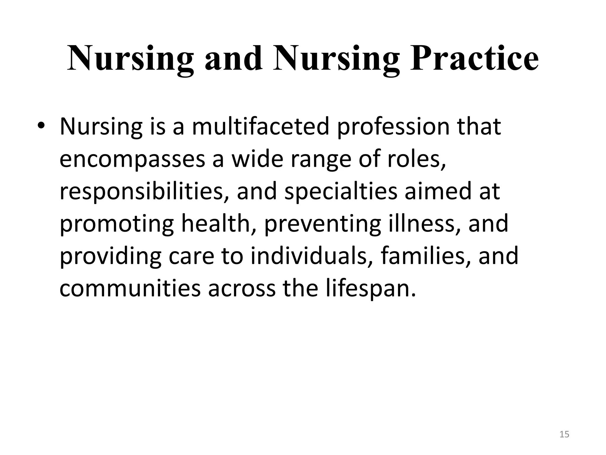 Nursing and Nursing Practice
• Nursing is a multifaceted profession that
encompasses a wide range of roles,
responsibilities, and specialties aimed at
promoting health, preventing illness, and
providing care to individuals, families, and
communities across the lifespan.
15
 
