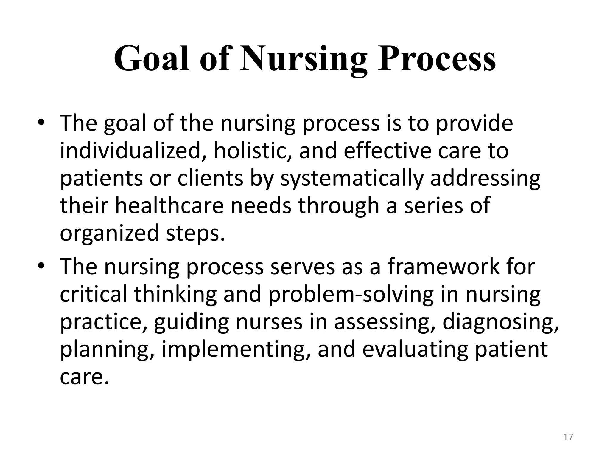Goal of Nursing Process
• The goal of the nursing process is to provide
individualized, holistic, and effective care to
patients or clients by systematically addressing
their healthcare needs through a series of
organized steps.
• The nursing process serves as a framework for
critical thinking and problem-solving in nursing
practice, guiding nurses in assessing, diagnosing,
planning, implementing, and evaluating patient
care.
17
 