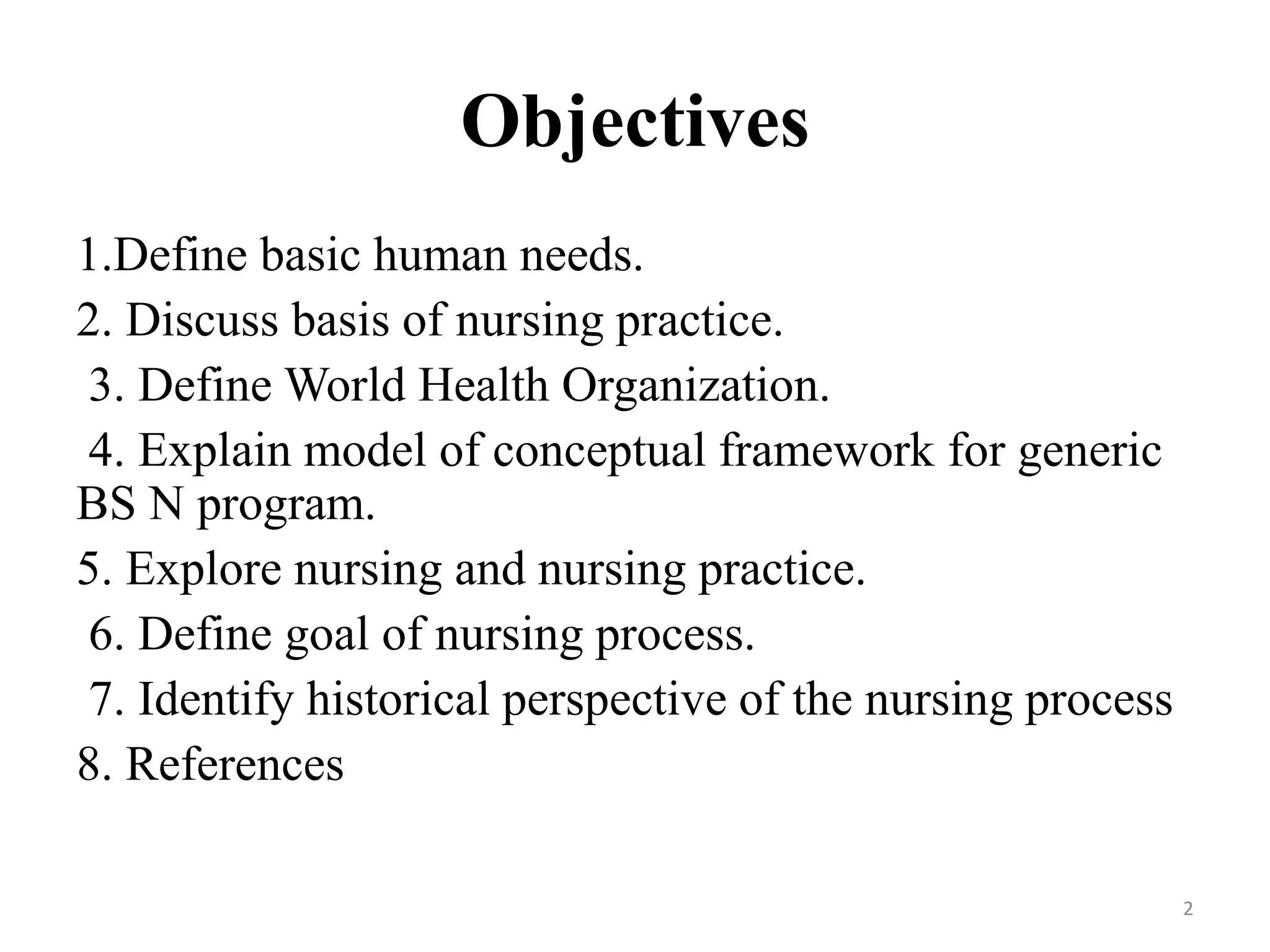 Objectives
1.Define basic human needs.
2. Discuss basis of nursing practice.
3. Define World Health Organization.
4. Explain model of conceptual framework for generic
BS N program.
5. Explore nursing and nursing practice.
6. Define goal of nursing process.
7. Identify historical perspective of the nursing process
8. References
2
 