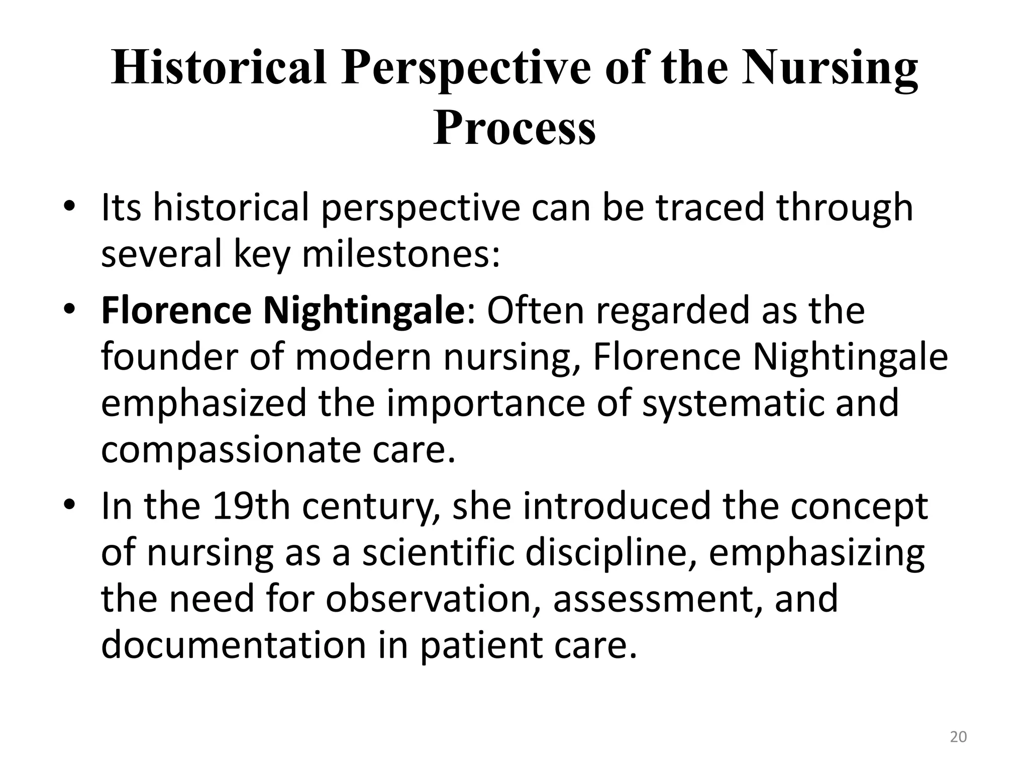 Historical Perspective of the Nursing
Process
• Its historical perspective can be traced through
several key milestones:
• Florence Nightingale: Often regarded as the
founder of modern nursing, Florence Nightingale
emphasized the importance of systematic and
compassionate care.
• In the 19th century, she introduced the concept
of nursing as a scientific discipline, emphasizing
the need for observation, assessment, and
documentation in patient care.
20
 