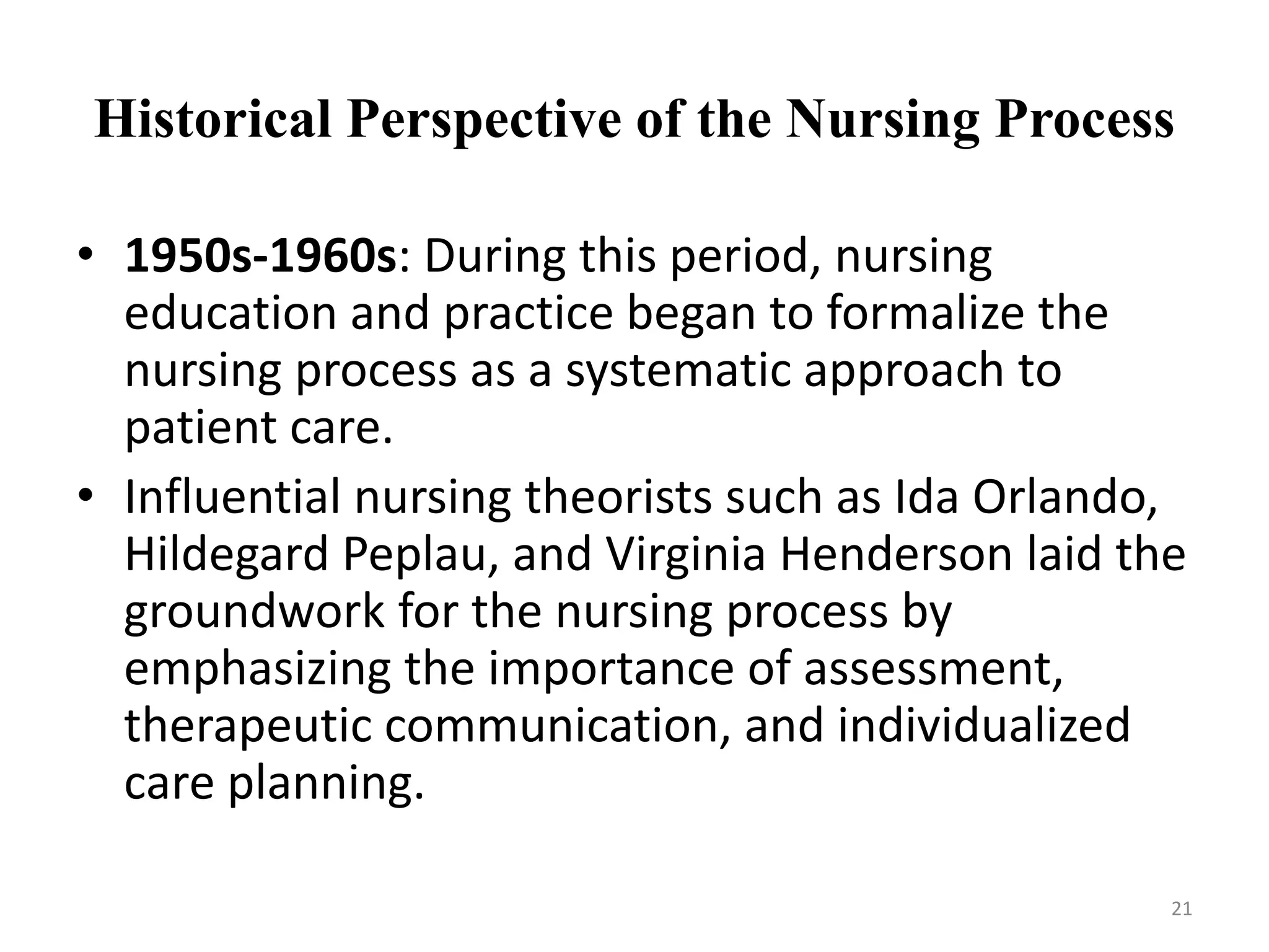 Historical Perspective of the Nursing Process
• 1950s-1960s: During this period, nursing
education and practice began to formalize the
nursing process as a systematic approach to
patient care.
• Influential nursing theorists such as Ida Orlando,
Hildegard Peplau, and Virginia Henderson laid the
groundwork for the nursing process by
emphasizing the importance of assessment,
therapeutic communication, and individualized
care planning.
21
 