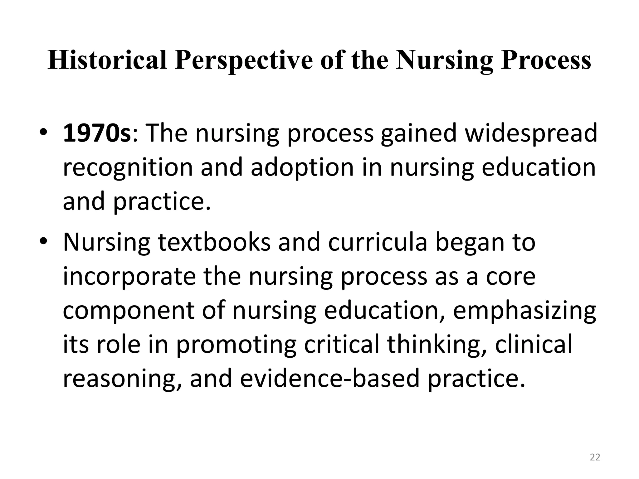 Historical Perspective of the Nursing Process
• 1970s: The nursing process gained widespread
recognition and adoption in nursing education
and practice.
• Nursing textbooks and curricula began to
incorporate the nursing process as a core
component of nursing education, emphasizing
its role in promoting critical thinking, clinical
reasoning, and evidence-based practice.
22
 