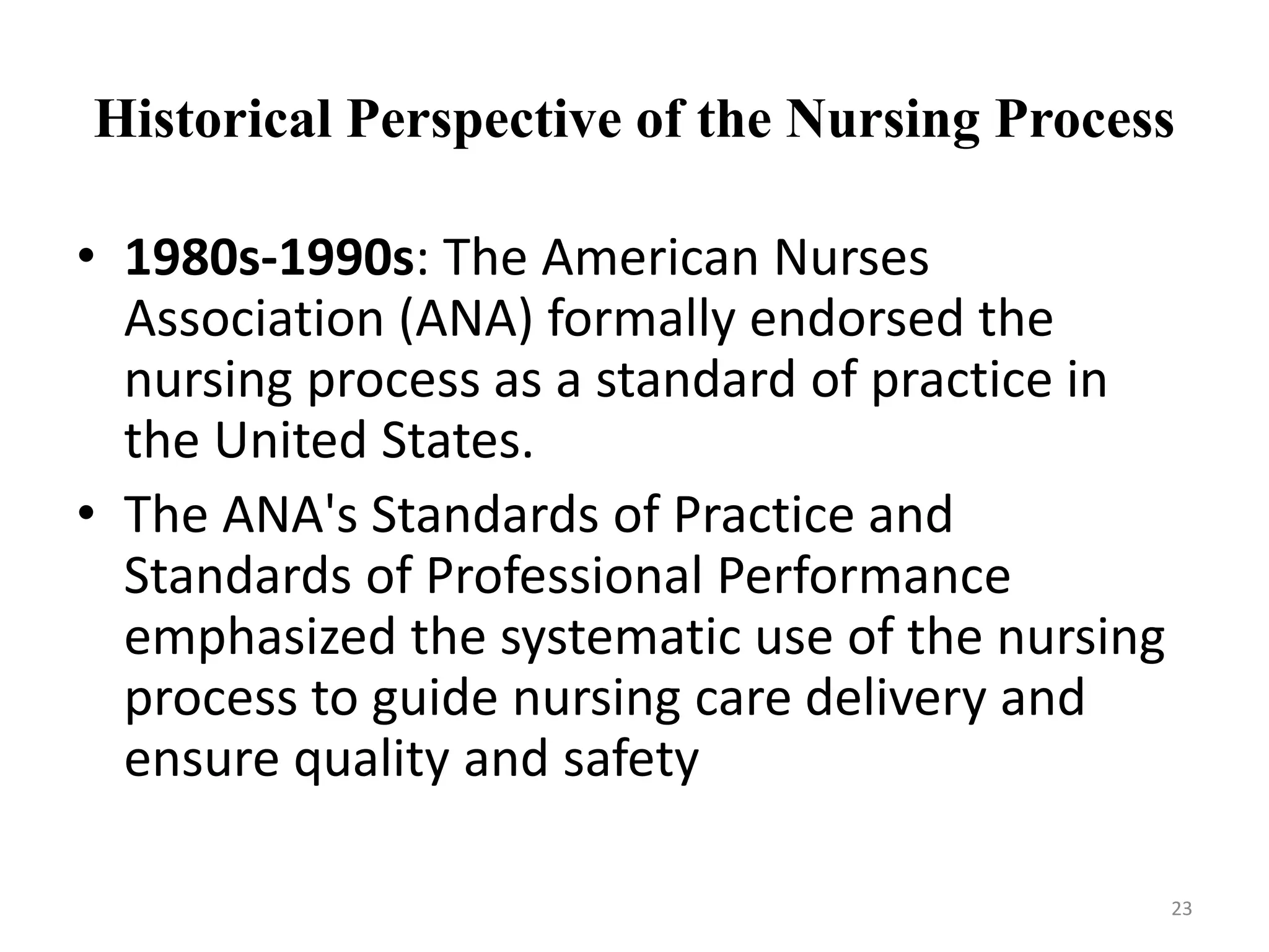 Historical Perspective of the Nursing Process
• 1980s-1990s: The American Nurses
Association (ANA) formally endorsed the
nursing process as a standard of practice in
the United States.
• The ANA's Standards of Practice and
Standards of Professional Performance
emphasized the systematic use of the nursing
process to guide nursing care delivery and
ensure quality and safety
23
 