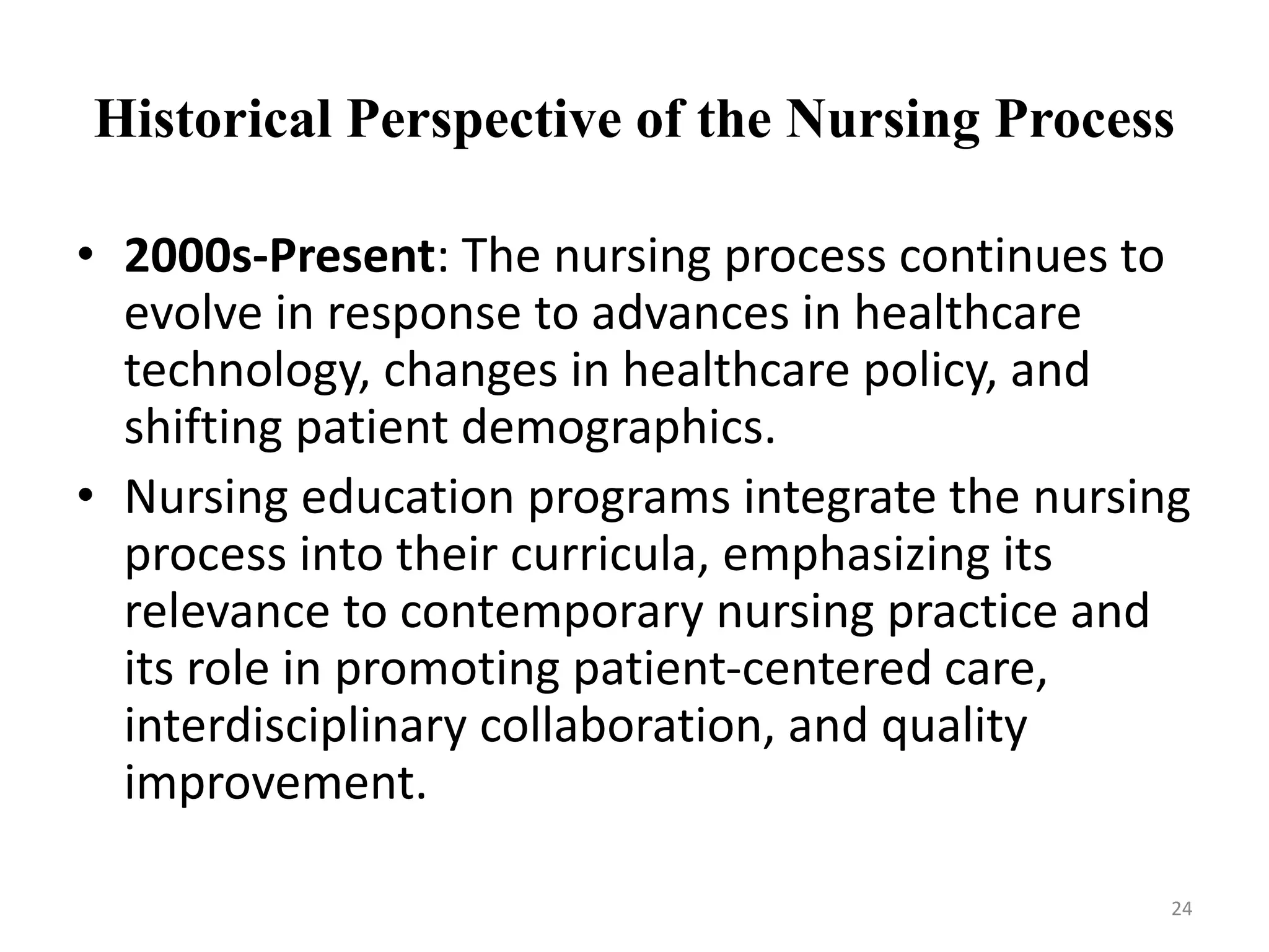 Historical Perspective of the Nursing Process
• 2000s-Present: The nursing process continues to
evolve in response to advances in healthcare
technology, changes in healthcare policy, and
shifting patient demographics.
• Nursing education programs integrate the nursing
process into their curricula, emphasizing its
relevance to contemporary nursing practice and
its role in promoting patient-centered care,
interdisciplinary collaboration, and quality
improvement.
24
 