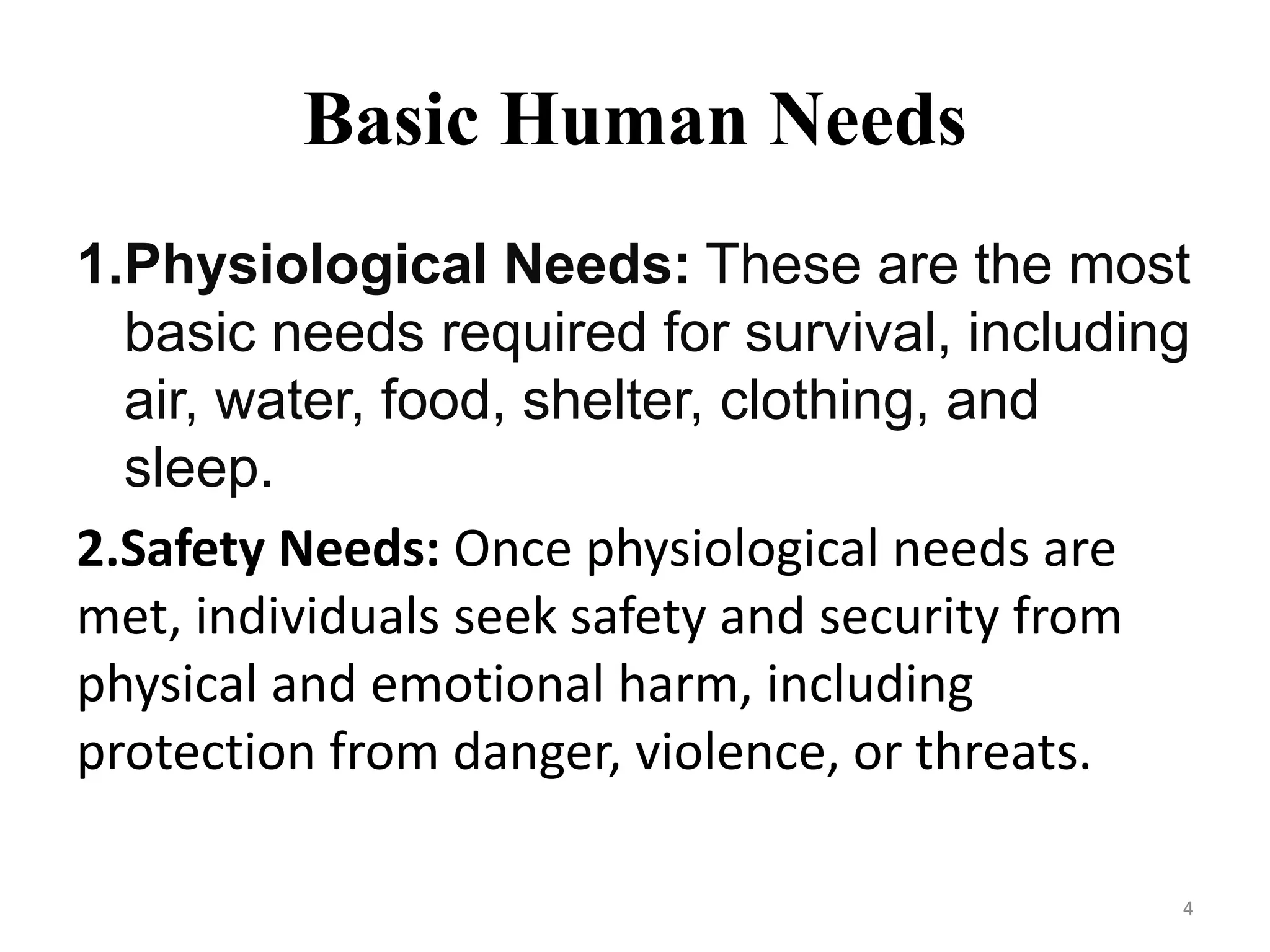 Basic Human Needs
1.Physiological Needs: These are the most
basic needs required for survival, including
air, water, food, shelter, clothing, and
sleep.
2.Safety Needs: Once physiological needs are
met, individuals seek safety and security from
physical and emotional harm, including
protection from danger, violence, or threats.
4
 