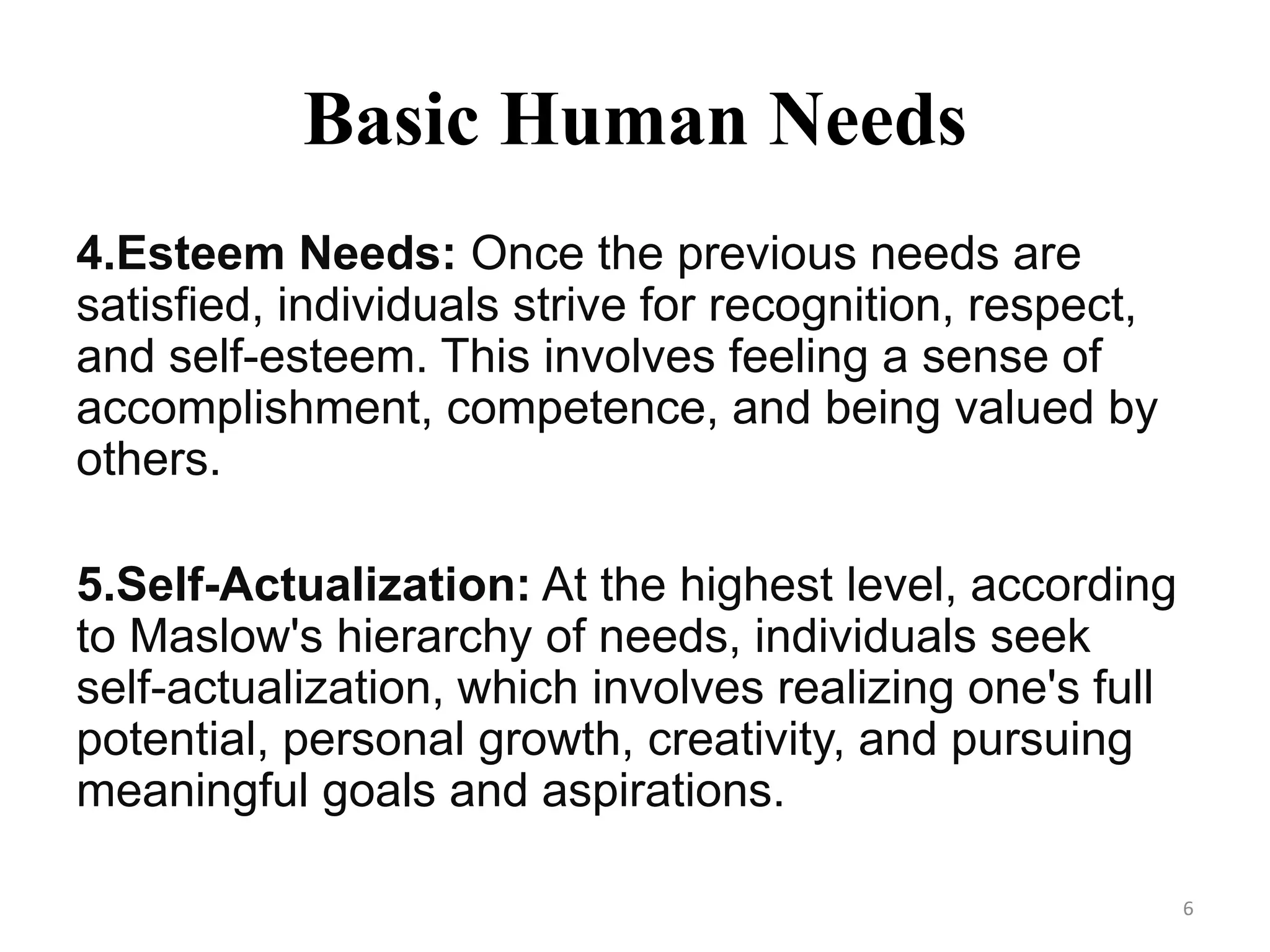 Basic Human Needs
4.Esteem Needs: Once the previous needs are
satisfied, individuals strive for recognition, respect,
and self-esteem. This involves feeling a sense of
accomplishment, competence, and being valued by
others.
5.Self-Actualization: At the highest level, according
to Maslow's hierarchy of needs, individuals seek
self-actualization, which involves realizing one's full
potential, personal growth, creativity, and pursuing
meaningful goals and aspirations.
6
 