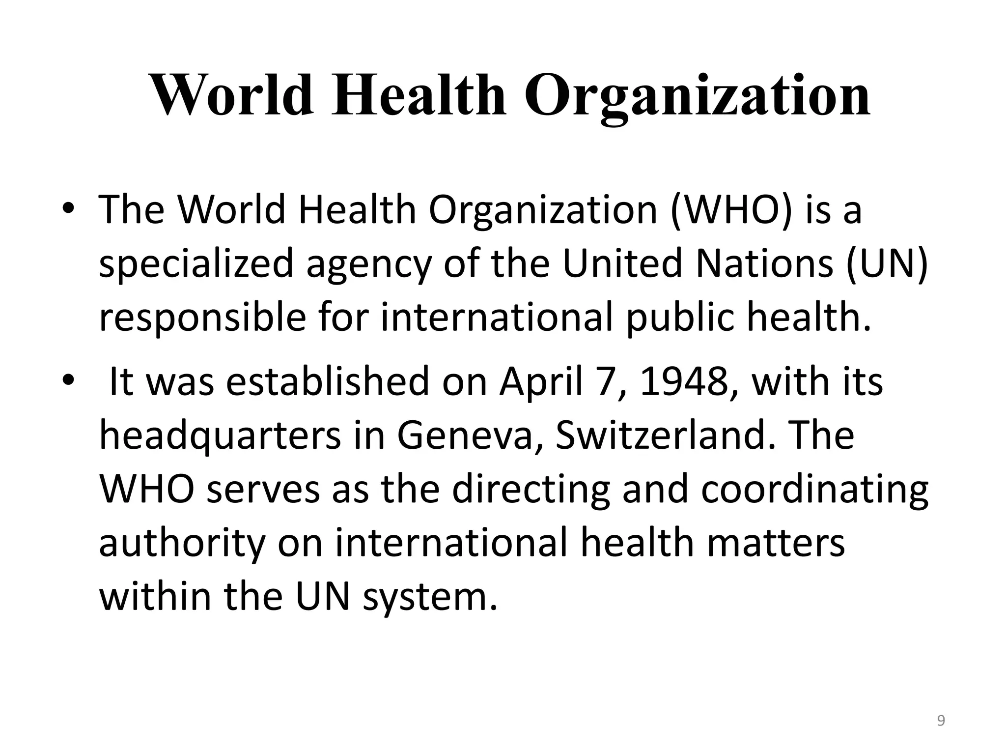World Health Organization
• The World Health Organization (WHO) is a
specialized agency of the United Nations (UN)
responsible for international public health.
• It was established on April 7, 1948, with its
headquarters in Geneva, Switzerland. The
WHO serves as the directing and coordinating
authority on international health matters
within the UN system.
9
 