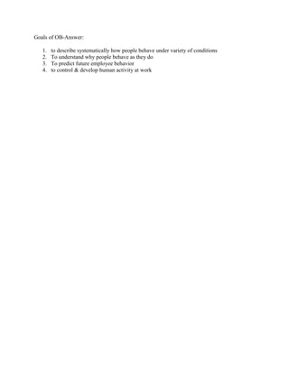 Goals of OB-Answer:
1. to describe systematically how people behave under variety of conditions
2. To understand why people behave as they do
3. To predict future employee behavior
4. to control & develop human activity at work
 