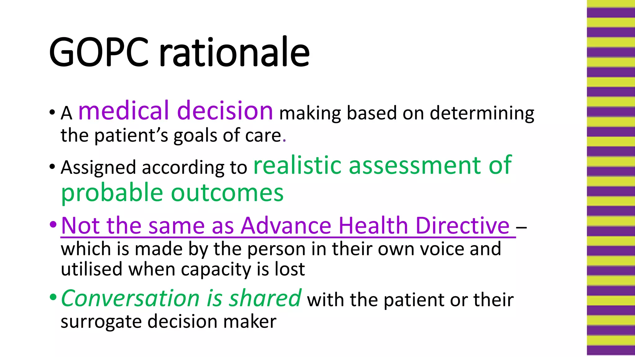 GOPC rationale
• A medical decision making based on determining
the patient’s goals of care.
• Assigned according to realistic assessment of
probable outcomes
•Not the same as Advance Health Directive –
which is made by the person in their own voice and
utilised when capacity is lost
•Conversation is shared with the patient or their
surrogate decision maker
 