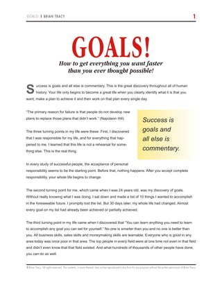 © Brian Tracy. All rights reserved. The contents, or parts thereof, may not be reproduced in any form for any purpose without the written permission of Brian Tracy.
GOALS! | BRIAN TRACY 1
S
uccess is goals and all else is commentary. This is the great discovery throughout all of human
history. Your life only begins to become a great life when you clearly identify what it is that you
want, make a plan to achieve it and then work on that plan every single day.
“The primary reason for failure is that people do not develop new
plans to replace those plans that didn’t work.” (Napoleon Hill)
The three turning points in my life were these: First, I discovered
that I was responsible for my life, and for everything that hap-
pened to me. I learned that this life is not a rehearsal for some-
thing else. This is the real thing.
In every study of successful people, the acceptance of personal
responsibility seems to be the starting point. Before that, nothing happens. After you accept complete
responsibility, your whole life begins to change.
The second turning point for me, which came when I was 24 years old, was my discovery of goals.
Without really knowing what I was doing, I sat down and made a list of 10 things I wanted to accomplish
in the foreseeable future. I promptly lost the list. But 30 days later, my whole life had changed. Almost
every goal on my list had already been achieved or partially achieved.
The third turning point in my life came when I discovered that “You can learn anything you need to learn
to accomplish any goal you can set for yourself.” No one is smarter than you and no one is better than
you. All business skills, sales skills and moneymaking skills are learnable. Everyone who is good in any
area today was once poor in that area. The top people in every field were at one time not even in that field
and didn’t even know that that field existed. And what hundreds of thousands of other people have done,
you can do as well.
Success is
goals and
all else is
commentary.
GOALS!How to get everything you want faster
than you ever thought possible!
 