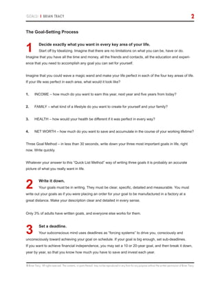 © Brian Tracy. All rights reserved. The contents, or parts thereof, may not be reproduced in any form for any purpose without the written permission of Brian Tracy.
GOALS! | BRIAN TRACY 2
The Goal-Setting Process
1.	Decide exactly what you want in every key area of your life.
Start off by Idealizing. Imagine that there are no limitations on what you can be, have or do.
Imagine that you have all the time and money, all the friends and contacts, all the education and experi-
ence that you need to accomplish any goal you can set for yourself.
Imagine that you could wave a magic wand and make your life perfect in each of the four key areas of life.
If your life was perfect in each area, what would it look like?
1.	 INCOME – how much do you want to earn this year, next year and five years from today?
2.	 FAMILY – what kind of a lifestyle do you want to create for yourself and your family?
3.	 HEALTH – how would your health be different if it was perfect in every way?
4.	 NET WORTH – how much do you want to save and accumulate in the course of your working lifetime?
Three Goal Method – in less than 30 seconds, write down your three most important goals in life, right
now. Write quickly.
Whatever your answer to this “Quick List Method” way of writing three goals it is probably an accurate
picture of what you really want in life.
2.	Write it down.
Your goals must be in writing. They must be clear, specific, detailed and measurable. You must
write out your goals as if you were placing an order for your goal to be manufactured in a factory at a
great distance. Make your description clear and detailed in every sense.
Only 3% of adults have written goals, and everyone else works for them.
3.	Set a deadline.
Your subconscious mind uses deadlines as “forcing systems” to drive you, consciously and
unconsciously toward achieving your goal on schedule. If your goal is big enough, set sub-deadlines.
If you want to achieve financial independence, you may set a 10 or 20-year goal, and then break it down,
year by year, so that you know how much you have to save and invest each year.
 