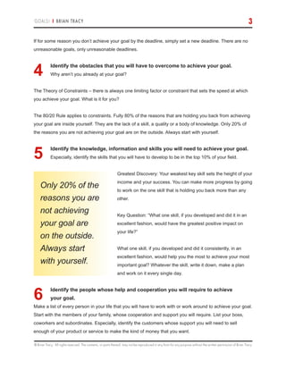© Brian Tracy. All rights reserved. The contents, or parts thereof, may not be reproduced in any form for any purpose without the written permission of Brian Tracy.
GOALS! | BRIAN TRACY 3
If for some reason you don’t achieve your goal by the deadline, simply set a new deadline. There are no
unreasonable goals, only unreasonable deadlines.
4.	Identify the obstacles that you will have to overcome to achieve your goal.
Why aren’t you already at your goal?
The Theory of Constraints – there is always one limiting factor or constraint that sets the speed at which
you achieve your goal. What is it for you?
The 80/20 Rule applies to constraints. Fully 80% of the reasons that are holding you back from achieving
your goal are inside yourself. They are the lack of a skill, a quality or a body of knowledge. Only 20% of
the reasons you are not achieving your goal are on the outside. Always start with yourself.
5.	Identify the knowledge, information and skills you will need to achieve your goal.
Especially, identify the skills that you will have to develop to be in the top 10% of your field.
Greatest Discovery: Your weakest key skill sets the height of your
income and your success. You can make more progress by going
to work on the one skill that is holding you back more than any
other.
Key Question: “What one skill, if you developed and did it in an
excellent fashion, would have the greatest positive impact on
your life?”
What one skill, if you developed and did it consistently, in an
excellent fashion, would help you the most to achieve your most
important goal? Whatever the skill, write it down, make a plan
and work on it every single day.
6.	Identify the people whose help and cooperation you will require to achieve
your goal.
Make a list of every person in your life that you will have to work with or work around to achieve your goal.
Start with the members of your family, whose cooperation and support you will require. List your boss,
coworkers and subordinates. Especially, identify the customers whose support you will need to sell
enough of your product or service to make the kind of money that you want.
Only 20% of the
reasons you are
not achieving
your goal are
on the outside.
Always start
with yourself.
 