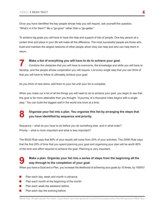 © Brian Tracy. All rights reserved. The contents, or parts thereof, may not be reproduced in any form for any purpose without the written permission of Brian Tracy.
GOALS! | BRIAN TRACY 4
Once you have identified the key people whose help you will require, ask yourself this question,
“What’s in it for them?” Be a “go-giver” rather than a “go-getter.”
To achieve big goals you will have to have the help and support of lots of people. One key person at a
certain time and place in your life will make all the difference. The most successful people are those who
build and maintain the largest networks of other people whom they can help and who can help them in
return.
7.	Make a list of everything you will have to do to achieve your goal.
Combine the obstacles that you will have to overcome, the knowledge and skills you will have to
develop, and the people whose cooperation you will require. List every single step that you can think of
that you will have to follow to ultimately achieve your goal.
As you think of new items, add them to your list until your list is complete.
When you make out a list of all the things you will need to do to achieve your goal, you begin to see that
this goal is far more attainable than you thought. “A journey of a thousand miles begins with a single
step.” You can build the biggest wall in the world one brick at a time.
8.	Organize your list into a plan. You organize this list by arranging the steps that
you have identified by sequence and priority.
Sequence – what do you have to do before you do something else, and in what order?
Priority – what is more important and what is less important?
The 80/20 Rule says that 80% of your results will come from 20% of your activities. The 20/80 Rule says
that the first 20% of time that you spend planning your goal and organizing your plan will be worth 80%
of the time and effort required to achieve the goal. Planning is very important.
9.	Make a plan. Organize your list into a series of steps from the beginning all the
way through to the completion of your goal.
When you have a Goal and a Plan, you increase the likelihood of achieving your goals by 10 times, by 1000%!
■	 Plan each day, week and month in advance.
■	 Plan each month at the beginning of the month.
■	 Plan each week the weekend before.
■	 Plan each day the evening before.
 
