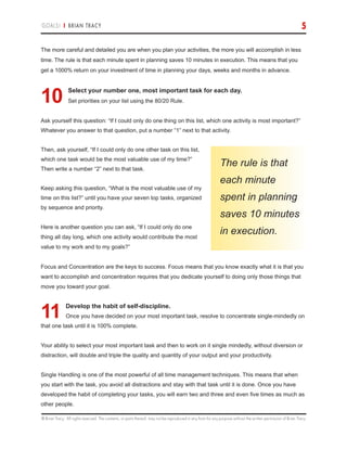 © Brian Tracy. All rights reserved. The contents, or parts thereof, may not be reproduced in any form for any purpose without the written permission of Brian Tracy.
GOALS! | BRIAN TRACY 5
The more careful and detailed you are when you plan your activities, the more you will accomplish in less
time. The rule is that each minute spent in planning saves 10 minutes in execution. This means that you
get a 1000% return on your investment of time in planning your days, weeks and months in advance.
10.Select your number one, most important task for each day.
Set priorities on your list using the 80/20 Rule.
Ask yourself this question: “If I could only do one thing on this list, which one activity is most important?”
Whatever you answer to that question, put a number “1” next to that activity.
Then, ask yourself, “If I could only do one other task on this list,
which one task would be the most valuable use of my time?”
Then write a number “2” next to that task.
Keep asking this question, “What is the most valuable use of my
time on this list?” until you have your seven top tasks, organized
by sequence and priority.
Here is another question you can ask, “If I could only do one
thing all day long, which one activity would contribute the most
value to my work and to my goals?”
Focus and Concentration are the keys to success. Focus means that you know exactly what it is that you
want to accomplish and concentration requires that you dedicate yourself to doing only those things that
move you toward your goal.
11.Develop the habit of self-discipline.
Once you have decided on your most important task, resolve to concentrate single-mindedly on
that one task until it is 100% complete.
Your ability to select your most important task and then to work on it single mindedly, without diversion or
distraction, will double and triple the quality and quantity of your output and your productivity.
Single Handling is one of the most powerful of all time management techniques. This means that when
you start with the task, you avoid all distractions and stay with that task until it is done. Once you have
developed the habit of completing your tasks, you will earn two and three and even five times as much as
other people.
The rule is that
each minute
spent in planning
saves 10 minutes
in execution.
 