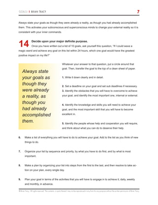 © Brian Tracy. All rights reserved. The contents, or parts thereof, may not be reproduced in any form for any purpose without the written permission of Brian Tracy.
GOALS! | BRIAN TRACY 7
Always state your goals as though they were already a reality, as though you had already accomplished
them. This activates your subconscious and superconscious minds to change your external reality so it is
consistent with your inner commands.
14.Decide upon your major definite purpose.
Once you have written out a list of 10 goals, ask yourself this question, “If I could wave a
magic wand and achieve any goal on this list within 24 hours, which one goal would have the greatest
positive impact on my life?”
Whatever your answer to that question, put a circle around that
goal. Then, transfer the goal to the top of a clean sheet of paper.
1.	Write it down clearly and in detail.
2.	Set a deadline on your goal and set sub deadlines if necessary.
3.	Identify the obstacles that you will have to overcome to achieve
your goal, and identify the most important one, internal or external.
4.	Identify the knowledge and skills you will need to achieve your
goal, and the most important skill that you will have to become
excellent in.
5.	Identify the people whose help and cooperation you will require,
and think about what you can do to deserve their help.
6.	 Make a list of everything you will have to do to achieve your goal. Add to the list as you think of new
things to do.
7.	 Organize your list by sequence and priority, by what you have to do first, and by what is most
important.
8.	 Make a plan by organizing your list into steps from the first to the last, and then resolve to take ac-
tion on your plan, every single day.
9.	 Plan your goal in terms of the activities that you will have to engage in to achieve it, daily, weekly
and monthly, in advance.
Always state
your goals as
though they
were already
a reality, as
though you
had already
accomplished
them.
 