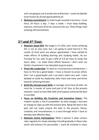 and I am going to use it wisely now and forever. I want my identity
to be known by all and appreciated by all.
 Maintaincommitment:In order to get succeed in business, I must
focus 24 hours a day, 7 days a week. I must keep building,
improve, and invest all of my resource into use. These things need
amazing self commitment.
3rd and 4th Year:
 Maintain Good GPA: My target is 3.5 GPA, and I know achieving
this is not an easy task; but I am going to work hard at it. The
results of hard work are always appreciated. I have started to
make efforts of building learning and studying habits. As our
Principal Sir has said ‘to get a GPA of 3.8 we have to study five
hours daily. I to make these efforts because I don’t wish my
family’s investment in my education to go to waste.
 Prove My Leadership: To excel as a true business entrepreneur, I
have to first be a good leader. I have a mission to prove others
that I am a good leader and I can lead a team very well. I have
decided to build my leadership skills more and more and thrive
towards achieving the best.
 Build My Interpersonal Skills: A manager must have all skills. He
must be ‘a master of some and jack of all’ thus at the present
moment I want to have little skills of all aspects and to be the best
in one field.
 Focus on Building My Creativity and Innovative Power: The
modern society is full of competition. As time changes I too have
to change to cope up with the present time. Being the best in the
past will not make anyone the best in the present. Hence,
creativity and innovativeness is a must through which I have to
develop new effective ideas.
 Maintain Active Participation: When a person is plays various
roles regularly he slowly develops himself gradually in those roles
which will enhance his personality. I want be involved in many
 