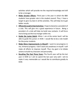activities which will provide me the required knowledge and skill
to be a manager.
 Make Greater Efforts: Third year is the year in which the BBA
students have greater role in the student council. Thus, I have a
target to give my best in all the activities. This will help me to get
better results.
 Efficiently LeadInClub Activities:I hope to become a president of
a club. This will give me a good experience in future. Being a
president of a club will help me build new contacts. It will force
me to bring out the true manger within me.
 Guide the Junior Batch: When I am at the senior level I will be
able to guide the juniors in KCM. I would like to be a role model
for the junior students.
 Make More Improvements in Myself: I want to see progress in
me, immense progress. I don’t want any weakness in myself. I will
make all efforts to improve myself. Thus my goal is to initiate
actions to build my character and personality.
 Recalling The Past Three Years: The fourth year will be the last
year in KCM so I aim to spend the last year very well. I aim to
make it very memorable so I would like to contribute greatly to
KCM.
 