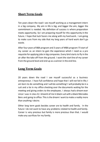Short Term Goals
Ten years down the road I see myself working as a management intern
in a big company. My aim in life is big; and bigger the aim, bigger the
commitment is needed. My definition of success is where preparation
meets opportunity. So I am preparing myself for this opportunity in the
future. I hope that luck favors me along with my hard work. I am going
to make sure from my side that my long years of hard work don’t go
waste.
After four years of BBA program and 3 years of MBA program I’ll start of
my career as an intern to gain the experience which I need as a pre
requisite for applying jobs in big companies. Every bird starts to fly in the
air after the take off from the ground. I want the start line of my career
from the ground level and end up as a winner in the end line.
Long Term Goals
20 years down the road I see myself successful as a business
entrepreneur. I have full confidence and hope that I will not fail in life; I
am born to do something and I will do something! I will probably be in a
suit and a tie in my office checking over the documents waiting for the
meeting and giving orders to the employees. I always had a dream ever
since I was in class 8; I dreamt of me in black suit with a black Mercedes
Benz and going to office. This is the dream I want to make a reality more
than anything I desire.
Other long term goals besides career are to health and family. In the
future I do not want to have any problems related to health and family.
Career is very precious but family is more precious than that. I would
make any sacrifices for my family.
 