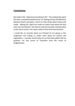 Conclusion:
My motto in life, “Experience everything in life.” Thus making this report
has been a wonderful experience for me. Getting to know the difference
between dreams and goals, I learnt so many things about fantasy and
reality. Making this report has made me realize more about the hard
work and commitment I will need to make this possible. Direction plays
a vital role in success. This report made me face to the best direction.
I would like to sincerely thank our Principal Sir for giving us this
assignment and making us realize more about our dreams and
expectations. I consider myself lucky for we have been gifted with his
guidance. His few words of inspiration were like words of
enlightenment.
 