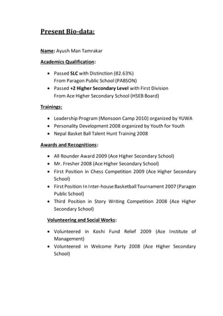 Present Bio-data:
Name: Ayush Man Tamrakar
Academics Qualification:
 Passed SLC with Distinction (82.63%)
From Paragon Public School (PABSON)
 Passed +2 Higher Secondary Level with First Division
From Ace Higher Secondary School (HSEB Board)
Trainings:
 Leadership Program (Monsoon Camp 2010) organized by YUWA
 Personality Development 2008 organized by Youth for Youth
 Nepal Basket Ball Talent Hunt Training 2008
Awards and Recognitions:
 All Rounder Award 2009 (Ace Higher Secondary School)
 Mr. Fresher 2008 (Ace Higher Secondary School)
 First Position in Chess Competition 2009 (Ace Higher Secondary
School)
 FirstPosition In Inter-houseBasketballTournament 2007 (Paragon
Public School)
 Third Position in Story Writing Competition 2008 (Ace Higher
Secondary School)
Volunteering and Social Works:
 Volunteered in Koshi Fund Relief 2009 (Ace Institute of
Management)
 Volunteered in Welcome Party 2008 (Ace Higher Secondary
School)
 