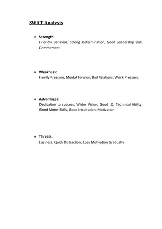 SWAT Analysis
 Strength:
Friendly Behavior, Strong Determination, Good Leadership Skill,
Commitment
 Weakness:
Family Pressure, Mental Tension, Bad Relations, Work Pressure.
 Advantages:
Dedication to success, Wider Vision, Good IQ, Technical Ability,
Good Motor Skills, Good Inspiration, Motivation.
 Threats:
Laziness, Quick Distraction, Lose Motivation Gradually
 