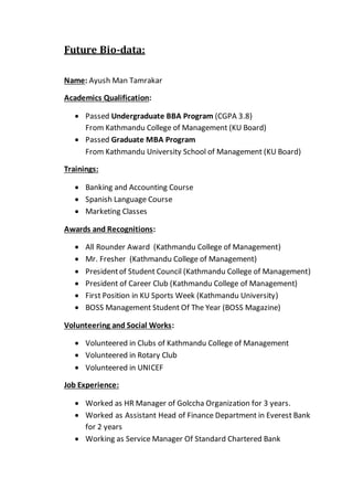 Future Bio-data:
Name: Ayush Man Tamrakar
Academics Qualification:
 Passed Undergraduate BBA Program (CGPA 3.8)
From Kathmandu College of Management (KU Board)
 Passed Graduate MBA Program
From Kathmandu University School of Management (KU Board)
Trainings:
 Banking and Accounting Course
 Spanish Language Course
 Marketing Classes
Awards and Recognitions:
 All Rounder Award (Kathmandu College of Management)
 Mr. Fresher (Kathmandu College of Management)
 Presidentof Student Council (Kathmandu College of Management)
 President of Career Club (Kathmandu College of Management)
 First Position in KU Sports Week (Kathmandu University)
 BOSS Management Student Of The Year (BOSS Magazine)
Volunteering and Social Works:
 Volunteered in Clubs of Kathmandu College of Management
 Volunteered in Rotary Club
 Volunteered in UNICEF
Job Experience:
 Worked as HR Manager of Golccha Organization for 3 years.
 Worked as Assistant Head of Finance Department in Everest Bank
for 2 years
 Working as Service Manager Of Standard Chartered Bank
 