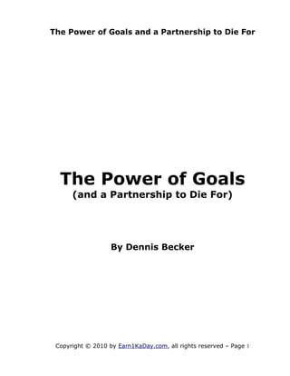 The Power of Goals and a Partnership to Die For




  The Power of Goals
      (and a Partnership to Die For)




                   By Dennis Becker




 Copyright © 2010 by Earn1KaDay.com, all rights reserved – Page 1
 