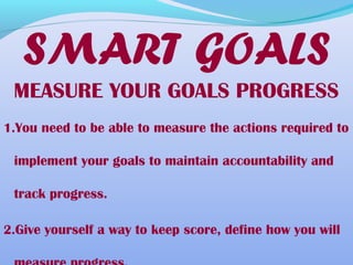MEASURE YOUR GOALS PROGRESS
1.You need to be able to measure the actions required to
implement your goals to maintain accountability and
track progress.
2.Give yourself a way to keep score, define how you will
SMART GOALS
 