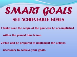 SET ACHIEVEABLE GOALS
1.Make sure the scope of the goal can be accomplished
within the planed time frame.
2.Plan and be prepared to implement the actions
necessary to achieve your goals.
SMART GOALS
 
