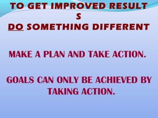 TO GET IMPROVED RESULT
S
DO SOMETHING DIFFERENT
MAKE A PLAN AND TAKE ACTION.
GOALS CAN ONLY BE ACHIEVED BY
TAKING ACTION.
 