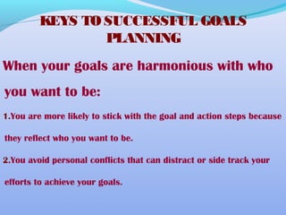 KEYS TO SUCCESSFUL GOALS
PLANNING
When your goals are harmonious with who
you want to be:
1.You are more likely to stick with the goal and action steps because
they reflect who you want to be.
2.You avoid personal conflicts that can distract or side track your
efforts to achieve your goals.
 