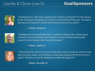 "GoalSponsors is the client support tool I've been waiting for! It's the answer
to the challenge of keeping my clients on task outside of the gym. This app is
the key to the long term health and fitness success of my clients." 


- Coach, Angie D.
"GoalSponsors worked better than I could have hoped! The realistic goal,
and built-in accountability, have helped me stay on track and actually
commit to the changes that I wanted to make.”

- Client, Justin D.
"I absolutely love this!!! It is so nice to be able to have someone check in and
help me every week, I am sticking to a diet plan properly for the first time in
years!! Thanks so much for helping me make this happen!!!”

- Client, Jennifer N.
Coaches & Clients Love Us
 