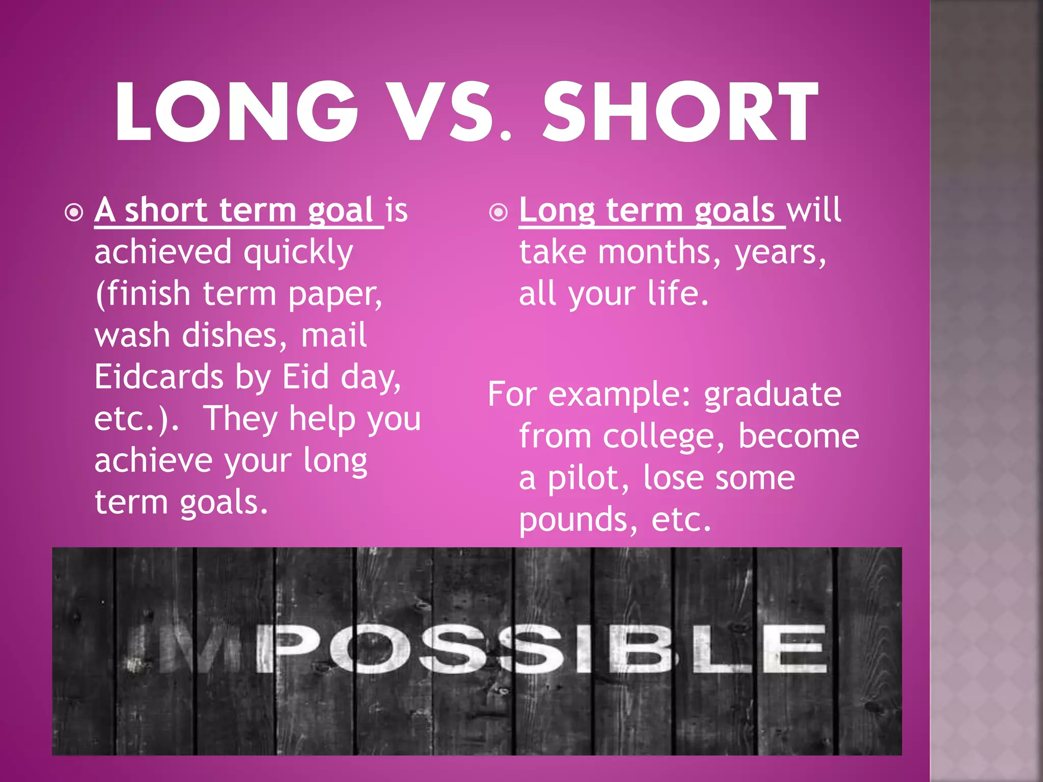  A short term goal is
achieved quickly
(finish term paper,
wash dishes, mail
Eidcards by Eid day,
etc.). They help you
achieve your long
term goals.
 Long term goals will
take months, years,
all your life.
For example: graduate
from college, become
a pilot, lose some
pounds, etc.
 
