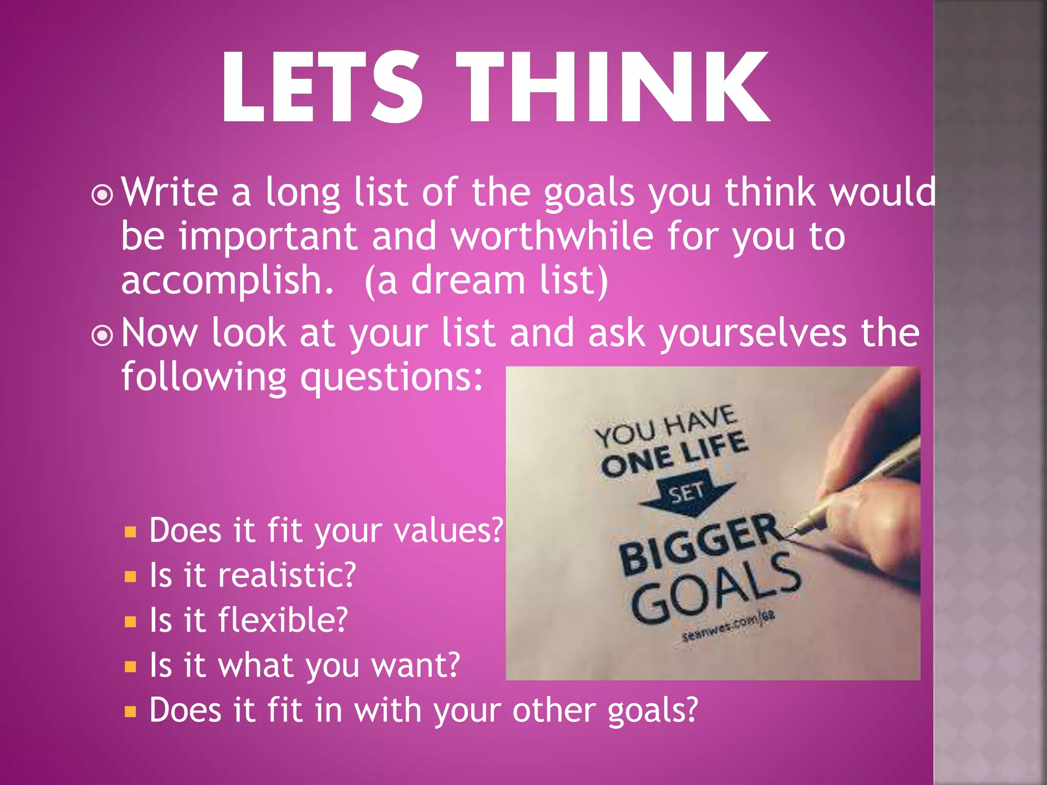  Write a long list of the goals you think would
be important and worthwhile for you to
accomplish. (a dream list)
 Now look at your list and ask yourselves the
following questions:
 Does it fit your values?
 Is it realistic?
 Is it flexible?
 Is it what you want?
 Does it fit in with your other goals?
 