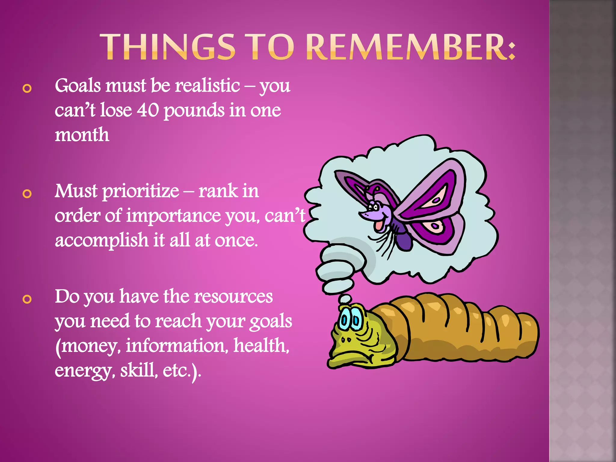  Goals must be realistic – you
can’t lose 40 pounds in one
month
 Must prioritize – rank in
order of importance you, can’t
accomplish it all at once.
 Do you have the resources
you need to reach your goals
(money, information, health,
energy, skill, etc.).
 