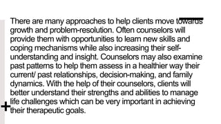There are many approaches to help clients move towards
growth and problem-resolution. Often counselors will
provide them with opportunities to learn new skills and
coping mechanisms while also increasing their self-
understanding and insight. Counselors may also examine
past patterns to help them assess in a healthier way their
current/ past relationships, decision-making, and family
dynamics. With the help of their counselors, clients will
better understand their strengths and abilities to manage
life challenges which can be very important in achieving
their therapeutic goals.
 