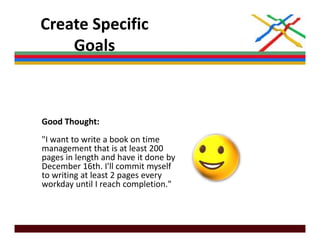 Create Specific 
    Goals



Good Thought: 
"I want to write a book on time
 I want to write a book on time 
management that is at least 200 
pages in length and have it done by 
December 16th. I'll commit myself 
                               y
to writing at least 2 pages every 
workday until I reach completion."
 