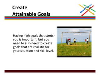 Create 
Attainable Goals
Attainable Goals


Having high goals that stretch 
you is important, but you 
need to also need to create 
need to also need to create
goals that are realistic for 
your situation and skill level.
 