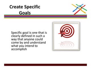 Create Specific 
    Goals


Specific goal is one that is 
clearly defined in such a 
way that anyone could 
way that anyone could
come by and understand 
what you intend to 
accomplish
         li h
 