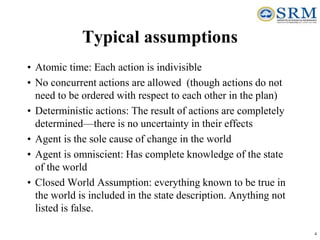 4
Typical assumptions
• Atomic time: Each action is indivisible
• No concurrent actions are allowed (though actions do not
need to be ordered with respect to each other in the plan)
• Deterministic actions: The result of actions are completely
determined—there is no uncertainty in their effects
• Agent is the sole cause of change in the world
• Agent is omniscient: Has complete knowledge of the state
of the world
• Closed World Assumption: everything known to be true in
the world is included in the state description. Anything not
listed is false.
 