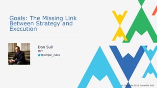 © Copyright 2016 Donald N. Sull
Goals: The Missing Link
Between Strategy and
Execution
Don Sull
MIT
@simple_rules
 