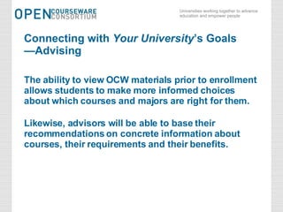 Connecting with  Your University ’s Goals —Advising The ability to view OCW materials prior to enrollment allows students to make more informed choices about which courses and majors are right for them. Likewise, advisors will be able to base their recommendations on concrete information about courses, their requirements and their benefits. 