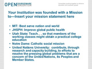Your Institution  was founded with a Mission to—Insert your mission statement here MIT: Best serve nation and world JHSPH: Improve global public health Utah State: Teach. . . so that members of the working classes might obtain a practical college education Notre Dame: Catholic social mission United Nations University:  contribute, through research and capacity building, to efforts to resolve the pressing global problems that are a concern of the United Nations, its Peoples and Member States. 