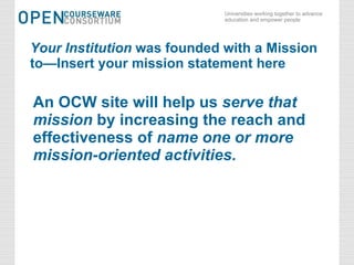 Your Institution  was founded with a Mission to—Insert your mission statement here An OCW site will help us  serve that mission  by increasing the reach and effectiveness of  name one or more mission-oriented activities. 