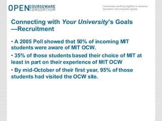 Connecting with  Your University ’s Goals —Recruitment A 2005 Poll showed that 50% of incoming MIT students were aware of MIT OCW. 35% of those students based their choice of MIT at least in part on their experience of MIT OCW By mid-October of their first year, 95% of those students had visited the OCW site. 